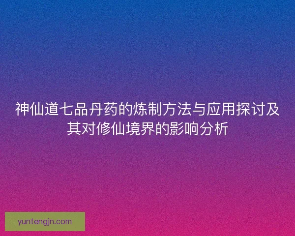 神仙道七品丹药的炼制方法与应用探讨及其对修仙境界的影响分析