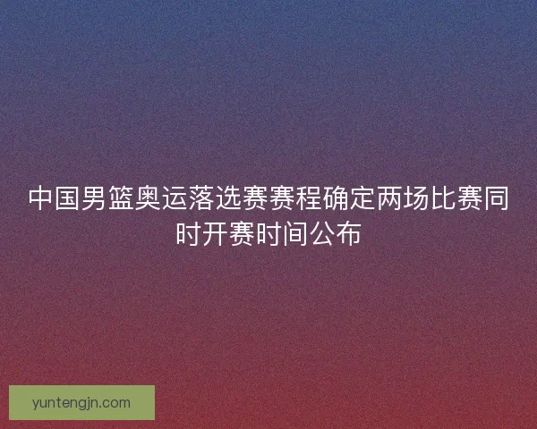 中国男篮奥运落选赛赛程确定两场比赛同时开赛时间公布